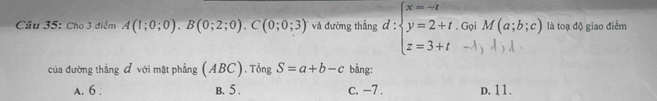 Cho 3 điểm A(1;0;0), B(0;2;0). C(0;0;3) và đường thẳng d:beginarrayl x=-t y=2+t. z=3+tendarray. Gọi M(a;b;c) là toạ độ giao điểm
-1j 1
của đường thẳng đ với mặt phẳng (ABC). Tổng S=a+b-c bằng:
A. 6 : B. 5. c. -7. D. 11.