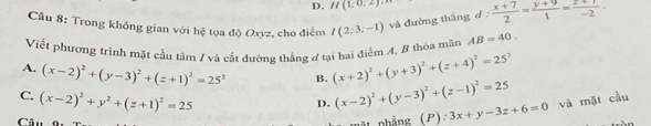 H(1:0,2)·s
Cầu 8: Trong không gian với hệ tọa độ Oxyz, cho điểm I(2;3;-1) và đường thắng d :  (x+7)/2 = (y+9)/1 = (2+1)/-2 
Viết phương trình mặt cầu tâm / và cắt đường thắng ở tại hai điểm A, B thòa mãn AB=40.
A. (x-2)^2+(y-3)^2+(z+1)^2=25^2 B. (x+2)^2+(y+3)^2+(z+4)^2=25^2
C. (x-2)^2+y^2+(z+1)^2=25
D. (x-2)^2+(y-3)^2+(z-1)^2=25
Câu phẳng (P) 3x+y-3z+6=0 và mặt cầu