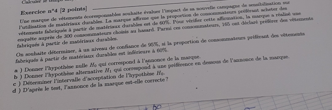 Calculer le tem 
Exercice n°4 [2 points] 
Une marque de vêtements écoresponsables souhaite évaluer l'impact de sa nouvelle campagne de sensibilisation sur 
l'utilisation de matériaux durables. La marque affirme que la proportion de consommateurs préférant acheter des 
vêtements fabriqués à partir de matériaux durables est de 60%. Póur vérifier cette affirmation, la marque a réalisé une 
enquête auprès de 300 consommateurs choisis au hasard. Parmi ces consommateurs, 165 ont déclaré préférer des vêtements 
fabriqués à partir de matériaux durables. 
On souhaite déterminer, à un niveau de confiance de 95%, si la proportion de consommateurs préférant des vêtements 
fabriqués à partir de matériaux durables est inférieure à 60%. 
a ) Donner l’hypothèse nulle H_0 qui correspond à l'annonce de la marque. 
b ) Donner l’hypothèse alternative H_1 qui correspond à une préférence en dessous de l'annonce de la marque. 
c ) Déterminer l'intervalle d'acceptation de l'hypothèse H. 
d ) D’après le test, l’annonce de la marque est-elle correcte?
60