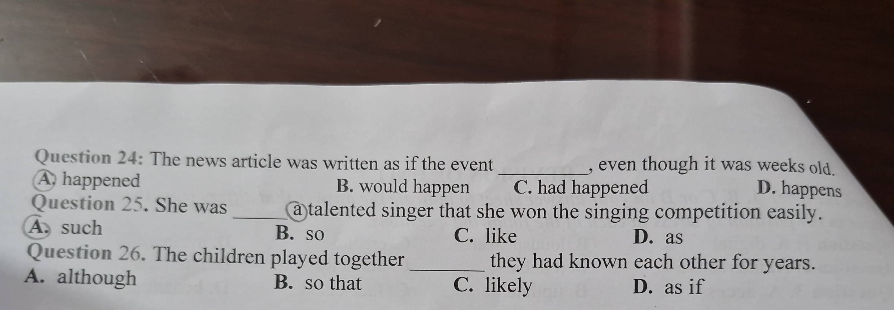 The news article was written as if the event _, even though it was weeks old.
A. happened B. would happen C. had happened
D. happens
Question 25. She was
_a talented singer that she won the singing competition easily.
A. such B. so C. like
D. as
Question 26. The children played together _they had known each other for years.
A. although B. so that C. likely D. as if