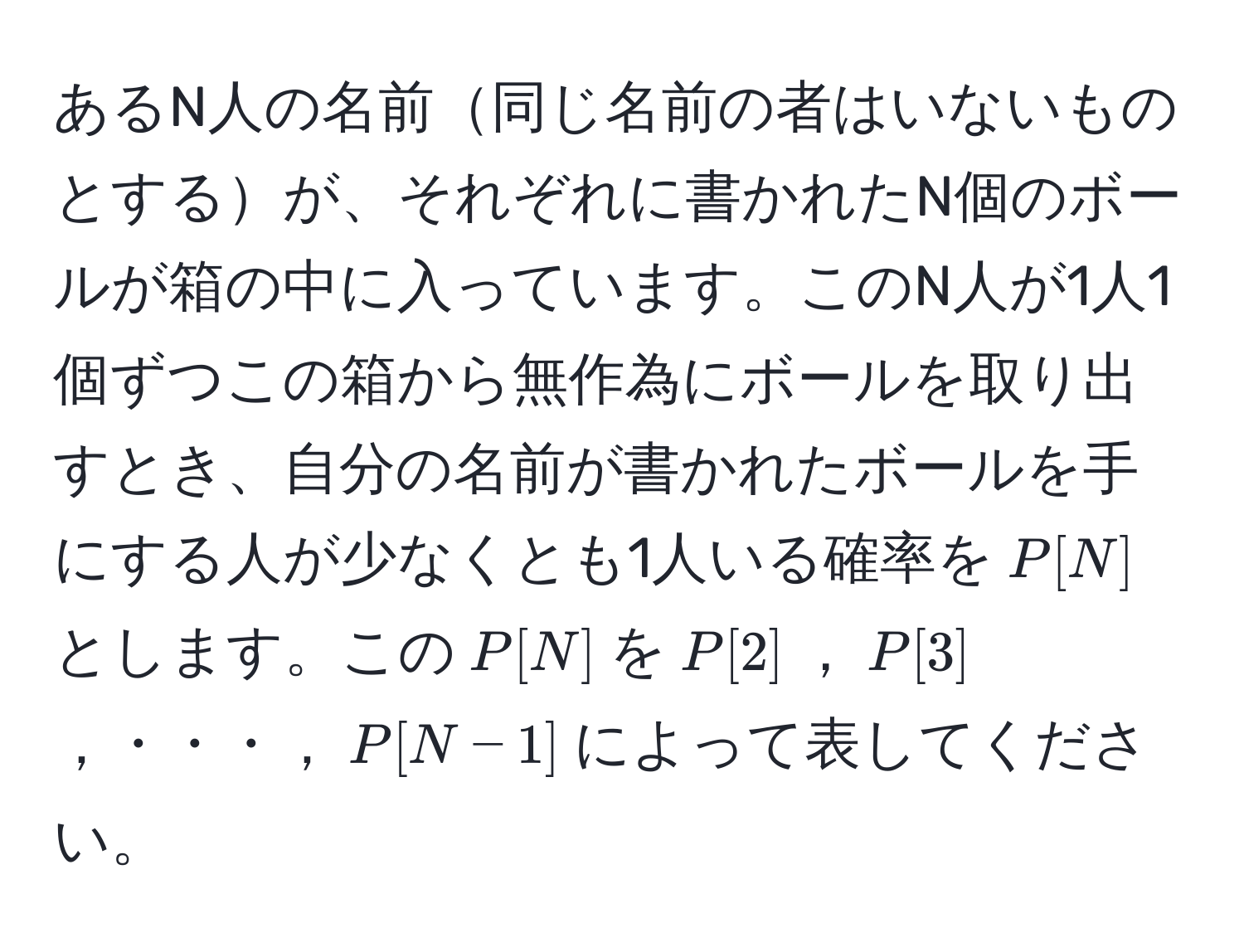 あるN人の名前同じ名前の者はいないものとするが、それぞれに書かれたN個のボールが箱の中に入っています。このN人が1人1個ずつこの箱から無作為にボールを取り出すとき、自分の名前が書かれたボールを手にする人が少なくとも1人いる確率を$P[N]$とします。この$P[N]$を$P[2]$，$P[3]$，・・・，$P[N-1]$によって表してください。