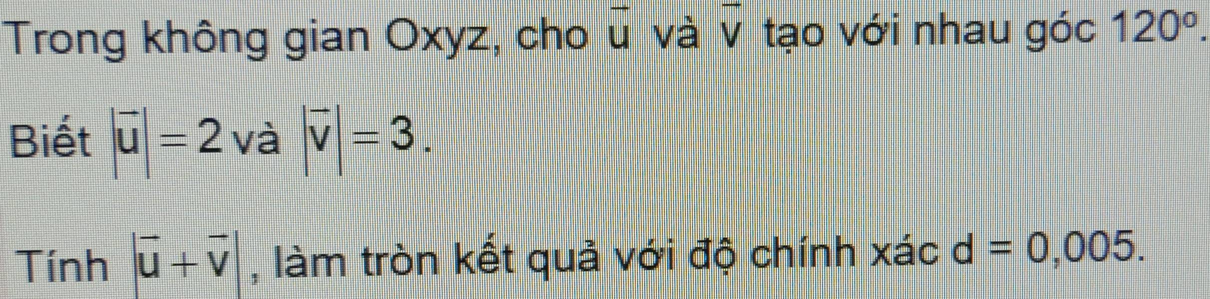 Trong không gian Oxyz, cho vector u và v tạo với nhau góc 120^o. 
Biết |vector u|=2 va|overline v|=3.
Tinh|overline u+overline v| , làm tròn kết quả với độ chính xác d=0,005.
