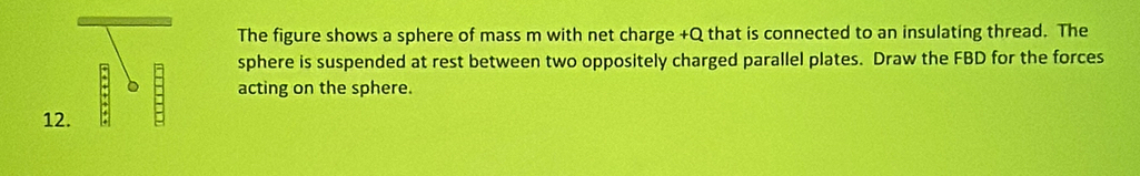 The figure shows a sphere of mass m with net charge +Q that is connected to an insulating thread. The 
sphere is suspended at rest between two oppositely charged parallel plates. Draw the FBD for the forces 
acting on the sphere. 
12.