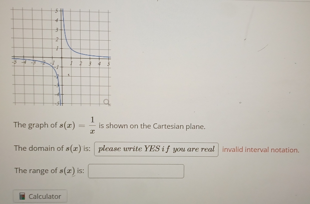 The graph of s(x)= 1/x  is shown on the Cartesian plane. 
The domain of s(x) is: please write YES i f you are real invalid interval notation. 
The range of s(x) is: 
Calculator