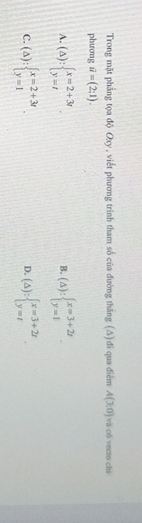 Trong mặt phẳng tọa độ Oxy, viết phương trình tham số của đường thắng (Δ) đi qua điểm A(3;0) và có vecto chi
phương vector u=(2;1).
A. (△ ):beginarrayl x=2+3t y=tendarray.. (△ ):beginarrayl x=3+2t y=1endarray.. 
B.
C. (△ ):beginarrayl x=2+3t y=1endarray.. (△ ):beginarrayl x=3+2t y=tendarray.. 
D.