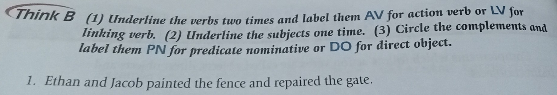 Think B (1) Underline the verbs two times and label them AV for action verb or LV for 
linking verb. (2) Underline the subjects one time. (3) Circle the complements and 
label them PN for predicate nominative or DO for direct object. 
1. Ethan and Jacob painted the fence and repaired the gate.