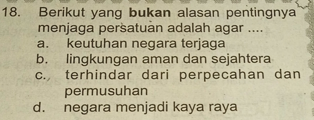 Berikut yang bukan alasan pentingnya
menjaga persatuan adalah agar ....
a. keutuhan negara terjaga
b. lingkungan aman dan sejahtera
c. terhindar dari perpecahan dan
permusuhan
d. negara menjadi kaya raya