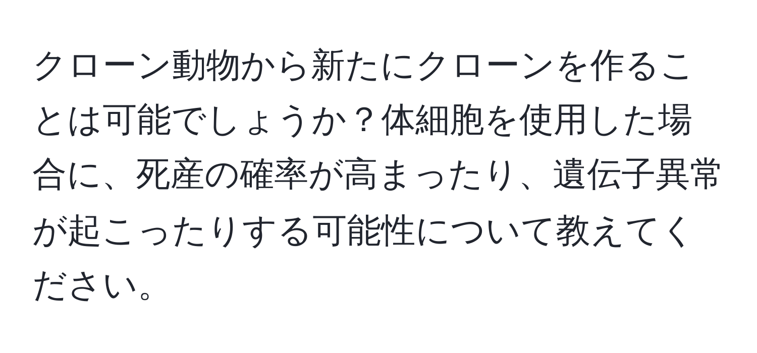クローン動物から新たにクローンを作ることは可能でしょうか？体細胞を使用した場合に、死産の確率が高まったり、遺伝子異常が起こったりする可能性について教えてください。