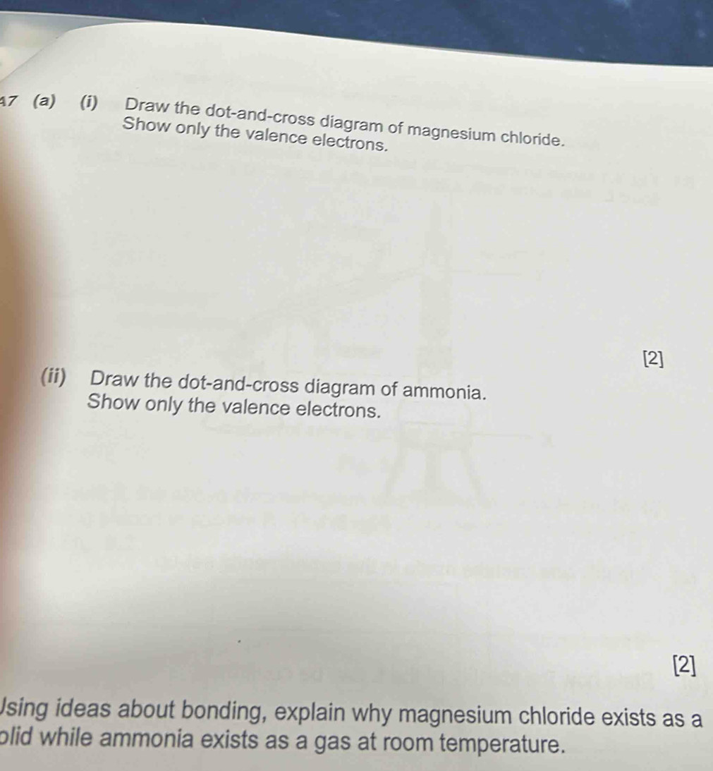 7 (a) (i) Draw the dot-and-cross diagram of magnesium chloride. 
Show only the valence electrons. 
[2] 
(ii) Draw the dot-and-cross diagram of ammonia. 
Show only the valence electrons. 
[2] 
Using ideas about bonding, explain why magnesium chloride exists as a 
plid while ammonia exists as a gas at room temperature.