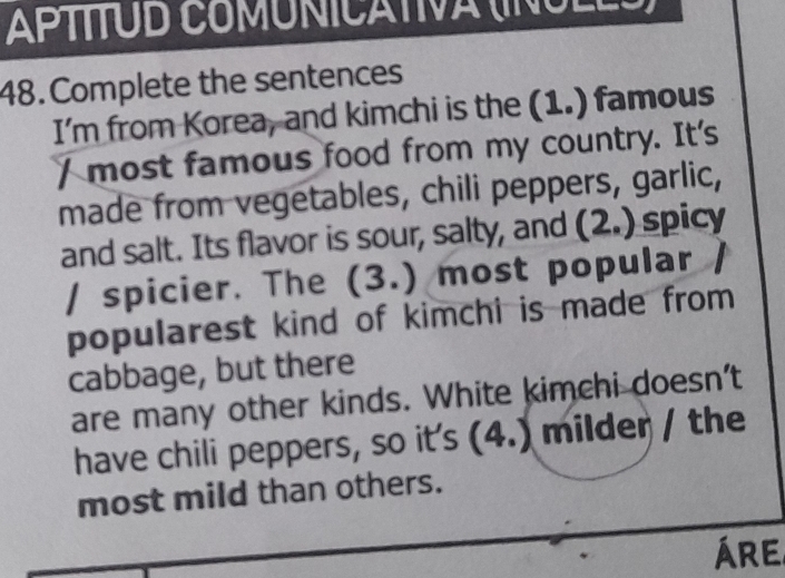 APTÍTUD COMUNICATIVA (INULES) 
48. Complete the sentences 
I’m from Korea, and kimchi is the (1.) famous 
/ most famous food from my country. It's 
made from vegetables, chili peppers, garlic, 
and salt. Its flavor is sour, salty, and (2.) spicy 
/ spicier. The (3.) most popular / 
popularest kind of kimchi is made from 
cabbage, but there 
are many other kinds. White kimchi doesn’t 
have chili peppers, so its (4.) milder / the 
most mild than others. 
ÁRe