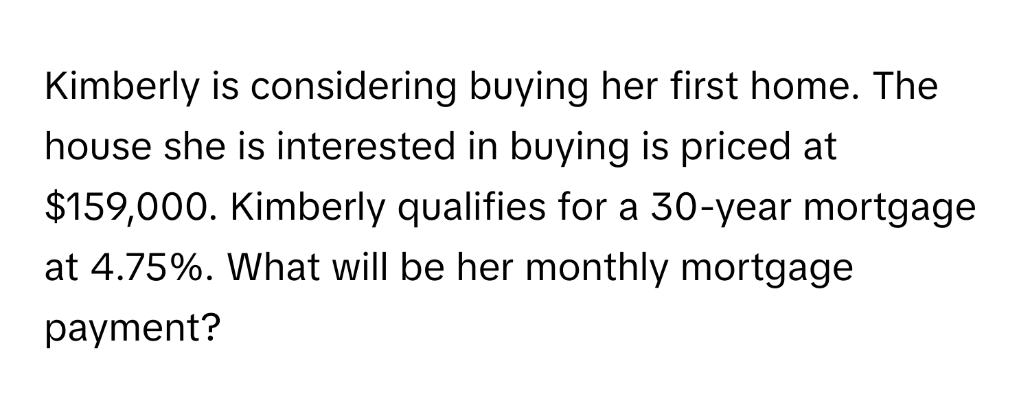 Kimberly is considering buying her first home. The house she is interested in buying is priced at $159,000. Kimberly qualifies for a 30-year mortgage at 4.75%. What will be her monthly mortgage payment?