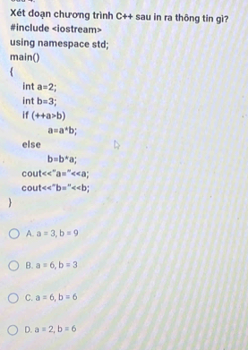 Xét đoạn chương trình C++ sau in ra thông tin gì?
#include
using namespace std;
main()
int a=2
int b=3
if (++a>b)
a=a^*b; 
else
b=b*a;
cout<<''a=''<<a;
cout<<^circ b=^circ <<b
A. a=3, b=9
B. a=6, b=3
C. a=6, b=6
D. a=2, b=6