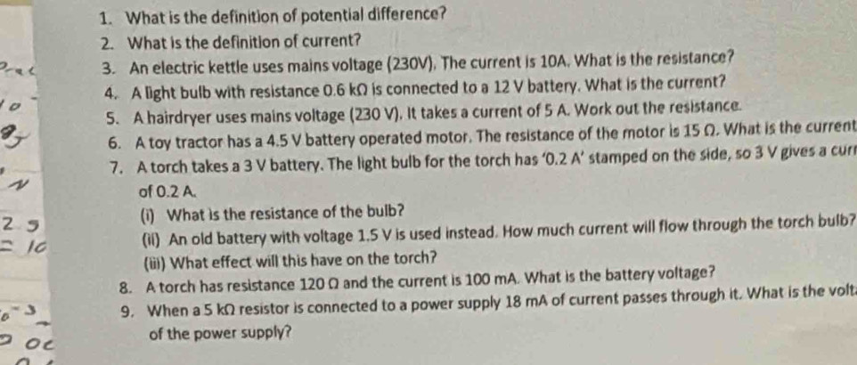 What is the definition of potential difference? 
2. What is the definition of current? 
3. An electric kettle uses mains voltage (230V). The current is 10A. What is the resistance? 
4. A light bulb with resistance 0.6 kΩ is connected to a 12 V battery. What is the current? 
5. A hairdryer uses mains voltage (230 V). It takes a current of 5 A. Work out the resistance. 
6. A toy tractor has a 4.5 V battery operated motor. The resistance of the motor is 15 Ω. What is the current 
7. A torch takes a 3 V battery. The light bulb for the torch has n2 A' stamped on the side, so 3 V gives a cur 
of 0.2 A. 
(i) What is the resistance of the bulb? 
(il) An old battery with voltage 1.5 V is used instead. How much current will flow through the torch bulb? 
(iii) What effect will this have on the torch? 
8. A torch has resistance 120 Ω and the current is 100 mA. What is the battery voltage? 
9. When a 5 kΩ resistor is connected to a power supply 18 mA of current passes through it. What is the volt 
of the power supply?