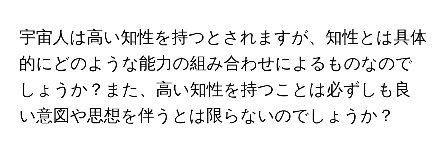 宇宙人は高い知性を持つとされますが、知性とは具体的にどのような能力の組み合わせによるものなのでしょうか？また、高い知性を持つことは必ずしも良い意図や思想を伴うとは限らないのでしょうか？