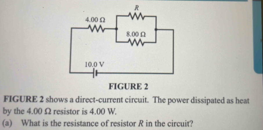 FIGURE 2 shows a direct-current circuit. The power dissipated as heat 
by the 4.00 Ω resistor is 4.00 W. 
(a) What is the resistance of resistor R in the circuit?