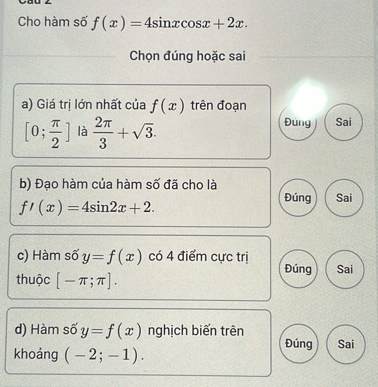 Cho hàm số f(x)=4sin xcos x+2x. 
Chọn đúng hoặc sai 
a) Giá trị lớn nhất của f(x) trên đoạn
[0; π /2 ] là  2π /3 +sqrt(3). 
Đung Sai 
b) Đạo hàm của hàm số đã cho là
f'(x)=4sin 2x+2. 
Đúng Sai 
c) Hàm số y=f(x)cot 4 điểm cực trị 
Đúng 
thuộc [-π ;π ]. Sai 
d) Hàm số y=f(x) nghịch biến trên 
Đúng Sai 
khoảng (-2;-1).