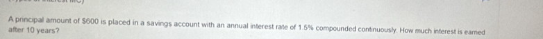 A principal amount of $600 is placed in a savings account with an annual interest rate of 1.5% compounded continuously. How much interest is earned 
after 10 years?