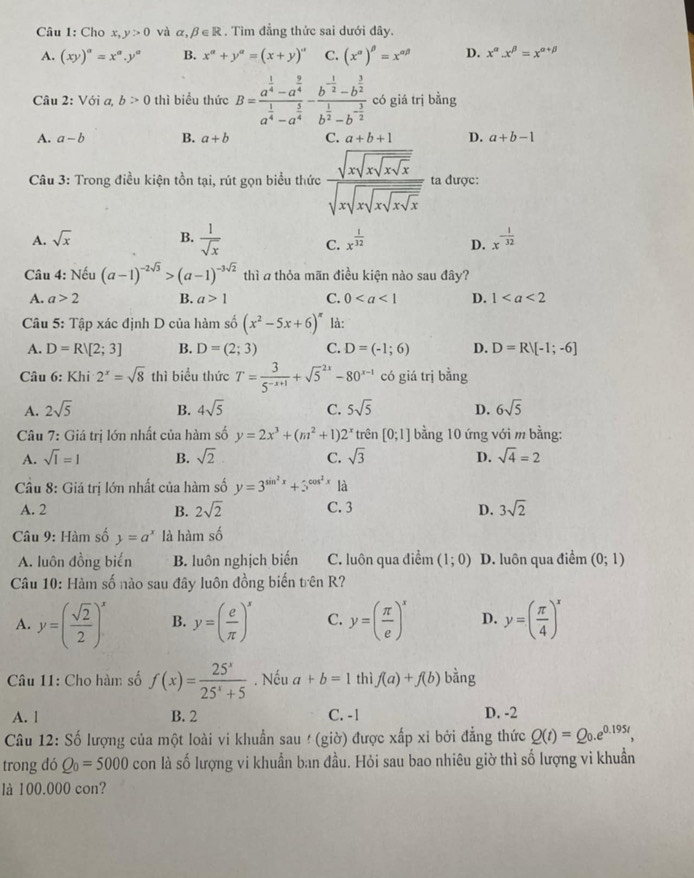 Cho x,y>0 và alpha ,beta ∈ R. Tìm đẳng thức sai dưới đây.
A. (xy)^a=x^a.y^a B. x^a+y^a=(x+y)^a C. (x^(alpha))^beta =x^(alpha beta) D. x^(alpha).x^(beta)=x^(alpha +beta)
Câu 2:V ì a, b>0 thì biểu thức B=frac a^(frac 1)4-a^(frac 9)4a^(frac 1)4-a^(frac 5)4-frac b^(-frac 1)2-b^(frac 3)2b^(frac 1)2-b^(-frac 3)2 có giá trị bằng
A. a-b B. a+b C. a+b+1 D. a+b-1
Câu 3: Trong điều kiện tồn tại, rút gọn biểu thức frac sqrt(xsqrt xsqrt x) sqrt(xsqrt xsqrt xsqrt x)endarray  ta được:
A. sqrt(x) B.  1/sqrt(x)  C. x^(frac 1)32 D. x^(-frac 1)32
Câu 4: Nếu (a-1)^-2sqrt(3)>(a-1)^-3sqrt(2) thì a thỏa mãn điều kiện nào sau đây?
A. a>2 B. a>1 C. 0 D. 1
*  Câu 5: Tập xác định D của hàm số (x^2-5x+6)^π  là:
A. D=Rvee [2;3] B. D=(2;3) C. D=(-1;6) D. D=R![-1;-6]
Câu 6: Khi 2^x=sqrt(8) thì biểu thức T= 3/5^(-x+1) +sqrt 5^((2x)-80^x-1) có giá trị bằng
A. 2sqrt(5) B. 4sqrt(5) C. 5sqrt(5) D. 6sqrt(5)
Câu 7: Giả trị lớn nhất của hàm số y=2x^3+(m^2+1)2^x trên [0;1] bằng 10 ứng với m bằng:
A. sqrt(1)=1 B. sqrt(2) C. sqrt(3) D. sqrt(4)=2
Câu 8: Giá trị lớn nhất của hàm số y=3^(sin ^2)x+5^(cos ^2)x1dot a
A. 2 B. 2sqrt(2) C. 3 D. 3sqrt(2)
Câu 9: Hàm số y=a^x là hàm shat o
A. luôn đồng biến B. luôn nghịch biến C. luôn qua điểm (1;0) D. luôn qua điểm (0;1)
Câu 10: Hàm số nào sau đây luôn đồng biến trên R?
A. y=( sqrt(2)/2 )^x B. y=( e/π  )^x C. y=( π /e )^x D. y=( π /4 )^x
Câu 11: Cho hàm số f(x)= 25^x/25^x+5 . Nếu a+b=1 thì f(a)+f(b) bằng
A. l B. 2 C. -1 D. -2
Câu 12: Số lượng của một loài vi khuẩn sau ! (giờ) được xấp xỉ bởi đẳng thức Q(t)=Q_0.e^(0.195t),
trong đó Q_0=5000 con là số lượng vi khuẩn ban đầu. Hỏi sau bao nhiêu giờ thì số lượng vi khuẩn
là 100.000 con?