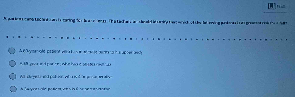 a FLAD
A patient care technician is caring for four clients. The technician should identify that which of the following patients is at greatest risk for a fall?
A 60-year-old patient who has moderate burns to his upper body
A 55-year-old patient who has diabetes mellitus
An 86-year-old patient who is 4 hr postoperative
A 34-year-old patient who is 6 hr postoperative