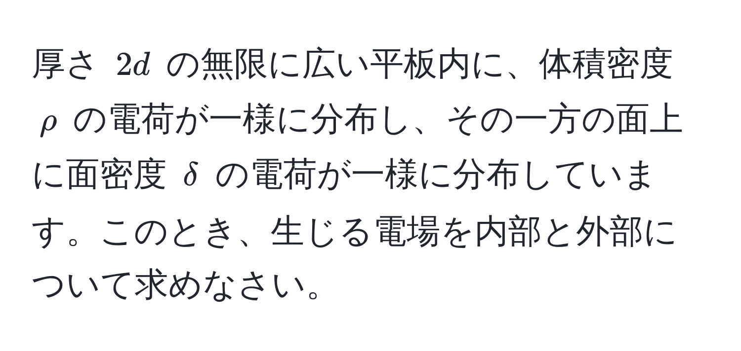 厚さ $2d$ の無限に広い平板内に、体積密度 $rho$ の電荷が一様に分布し、その一方の面上に面密度 $delta$ の電荷が一様に分布しています。このとき、生じる電場を内部と外部について求めなさい。