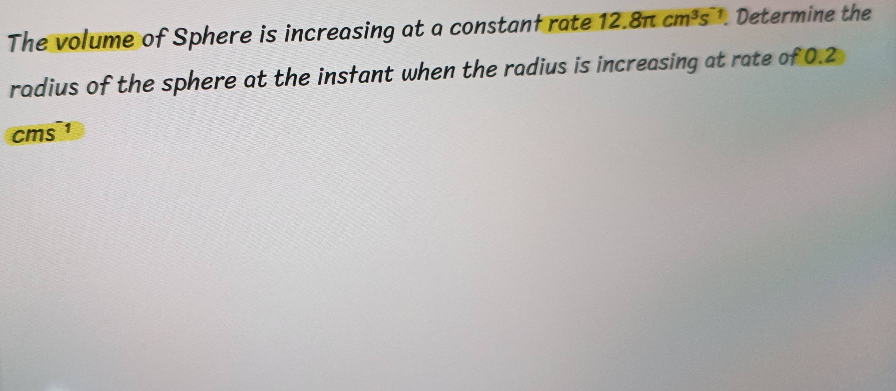 The volume of Sphere is increasing at a constant rate 12.8π cm^3s^- 1. Determine the 
radius of the sphere at the insfant when the radius is increasing at rate of 0.2
cms¹