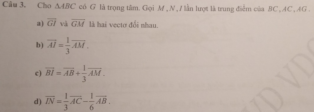 Cho △ ABC có G là trọng tâm. Gọi M , N , I lần lượt là trung điểm của BC , AC , AG.
a) vector GI và vector GM là hai vectơ đối nhau.
b) vector AI= 1/3 vector AM.
c) overline BI=overline AB+ 1/3 overline AM.
d) overline IN= 1/3 overline AC- 1/6 overline AB.