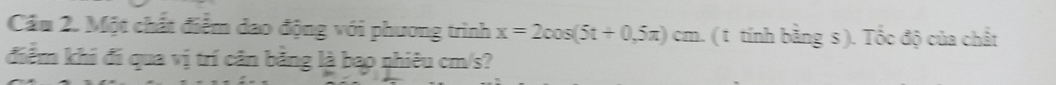 Cầu 2. Một chất điểm dao động với phương trình x=2cos (5t+0,5π )cm a. ( t tính bằng s ). Tốc độ của chất 
điểm khi đí qua vị trí cần bằng là bao nhiêu cm/s?