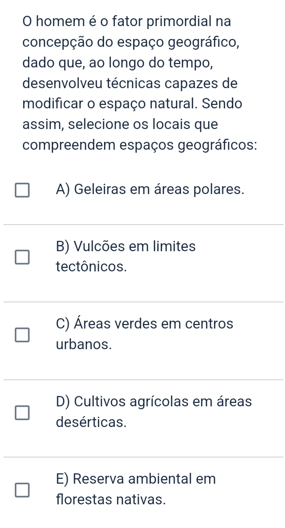 homem é o fator primordial na
concepção do espaço geográfico,
dado que, ao longo do tempo,
desenvolveu técnicas capazes de
modificar o espaço natural. Sendo
assim, selecione os locais que
compreendem espaços geográficos:
A) Geleiras em áreas polares.
B) Vulcões em limites
tectônicos.
C) Áreas verdes em centros
urbanos.
D) Cultivos agrícolas em áreas
desérticas.
E) Reserva ambiental em
florestas nativas.