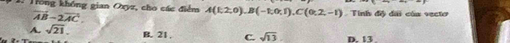 2: Trống không gian Oxyz, cho các điểm A(1,2,0), B(-1,0,1), C(0:2,-1) Tinh đề dãi của vecto
vector AB-2vector AC.
A. sqrt(21), B. 21. D. 13.
C. sqrt(13)