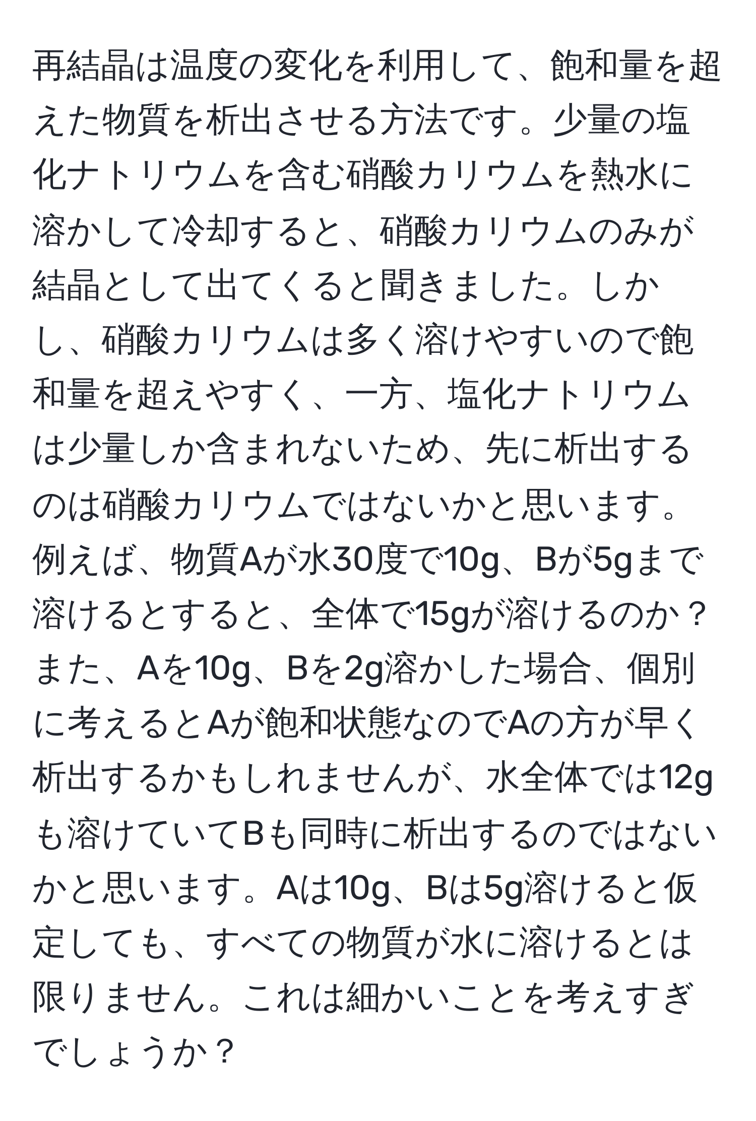 再結晶は温度の変化を利用して、飽和量を超えた物質を析出させる方法です。少量の塩化ナトリウムを含む硝酸カリウムを熱水に溶かして冷却すると、硝酸カリウムのみが結晶として出てくると聞きました。しかし、硝酸カリウムは多く溶けやすいので飽和量を超えやすく、一方、塩化ナトリウムは少量しか含まれないため、先に析出するのは硝酸カリウムではないかと思います。例えば、物質Aが水30度で10g、Bが5gまで溶けるとすると、全体で15gが溶けるのか？また、Aを10g、Bを2g溶かした場合、個別に考えるとAが飽和状態なのでAの方が早く析出するかもしれませんが、水全体では12gも溶けていてBも同時に析出するのではないかと思います。Aは10g、Bは5g溶けると仮定しても、すべての物質が水に溶けるとは限りません。これは細かいことを考えすぎでしょうか？