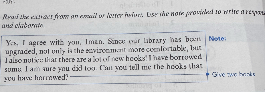 Read the extract from an email or letter below. Use the note provided to write a respons 
and elaborate. 
Yes, I agree with you, Iman. Since our library has been Note: 
upgraded, not only is the environment more comfortable, but 
I also notice that there are a lot of new books! I have borrowed 
some. I am sure you did too. Can you tell me the books that 
you have borrowed? Give two books