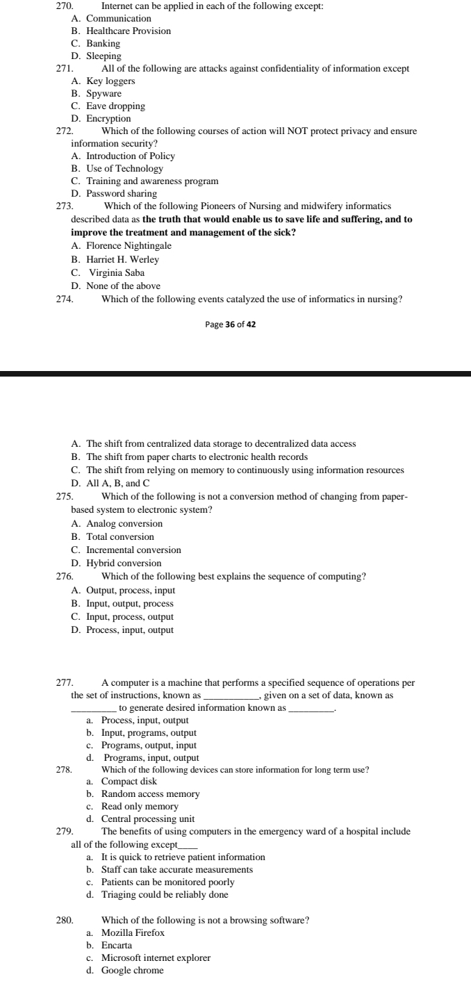 Internet can be applied in each of the following except:
A. Communication
B. Healthcare Provision
C. Banking
D. Sleeping
271. All of the following are attacks against confidentiality of information except
A. Key loggers
B. Spyware
C. Eave dropping
D. Encryption
272. Which of the following courses of action will NOT protect privacy and ensure
information security?
A. Introduction of Policy
B. Use of Technology
C. Training and awareness program
D. Password sharing
273. Which of the following Pioneers of Nursing and midwifery informatics
described data as the truth that would enable us to save life and suffering, and to
improve the treatment and management of the sick?
A. Florence Nightingale
B. Harriet H. Werley
C. Virginia Saba
D. None of the above
274. Which of the following events catalyzed the use of informatics in nursing?
Page 36 of 42
A. The shift from centralized data storage to decentralized data access
B. The shift from paper charts to electronic health records
C. The shift from relying on memory to continuously using information resources
D. All A, B, and C
275.  Which of the following is not a conversion method of changing from paper-
based system to electronic system?
A. Analog conversion
B. Total conversion
C. Incremental conversion
D. Hybrid conversion
276. Which of the following best explains the sequence of computing?
A. Output, process, input
B. Input, output, process
C. Input, process, output
D. Process, input, output
277. A computer is a machine that performs a specified sequence of operations per
the set of instructions, known as _, given on a set of data, known as
_ to generate desired information known as_
a. Process, input, output
b. Input, programs, output
c. Programs, output, input
d. Programs, input, output
278. Which of the following devices can store information for long term use?
a. Compact disk
b. Random access memory
c. Read only memory
d. Central processing unit
279. The benefits of using computers in the emergency ward of a hospital include
all of the following except_
a. It is quick to retrieve patient information
b. Staff can take accurate measurements
c. Patients can be monitored poorly
d. Triaging could be reliably done
280. Which of the following is not a browsing software?
a. Mozilla Firefox
b. Encarta
c. Microsoft internet explorer
d. Google chrome