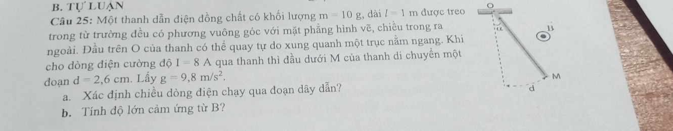 b. tự luận
Câu 25: Một thanh dẫn điện đồng chất có khối lượng m=10g , dài l=1m được treo
trong từ trường đều có phương vuông góc với mặt phẳng hình vẽ, chiều trong ra
ngoài. Đầu trên O của thanh có thể quay tự do xung quanh một trục nằm ngang. Khi
cho dòng diện cường dhat QI=8A qua thanh thì đầu dưới M của thanh di chuyền một
doạn d=2,6cm. Lấy g=9,8m/s^2. 
a. Xác định chiều dòng điện chạy qua đoạn dây dẫn?
b. Tính độ lớn cảm ứng từ B?