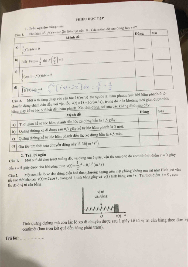 phiÉU học tạp
úng - sai
Câu 2. Một ô tô đang chạy vớ
ậm dẫn đều với vận tốc v(t)=18-36t(m/s) , trong đó  là khoảng thời gian được tính
y:
2. Trả lời ngắn
Câu 1. Một ô tô đồ chơi trượt xuống đốc và dừng sau 5 giây, vận tốc của ô tô đồ chơi từ thời điểm t=0 giây
đén t=5 giãy được cho bởi công thức v(t)= 1/2 t^2-0,1t^3(m/s)
Câu 2. Một con lắc lò xo dao động điều hoà theo phương ngang trên mặt phẳng không ma sát như Hình, có vận
tốc tức thời cho bởi v(t)=2cos t , trong đó  tính bằng giây và v(t) tính bằng cm / s . Tại thời điểm t=0 , con
lắc đó ở vị trí cân bằng.
vị trí
cân bàng
o x(t) x
Tính quãng đường mà con lắc lò xo di chuyển được sau 1 giãy kể từ vị trí cân bằng theo đơn vị
centimét (làm tròn kết quả đến hàng phần trăm).
Trả lời:_