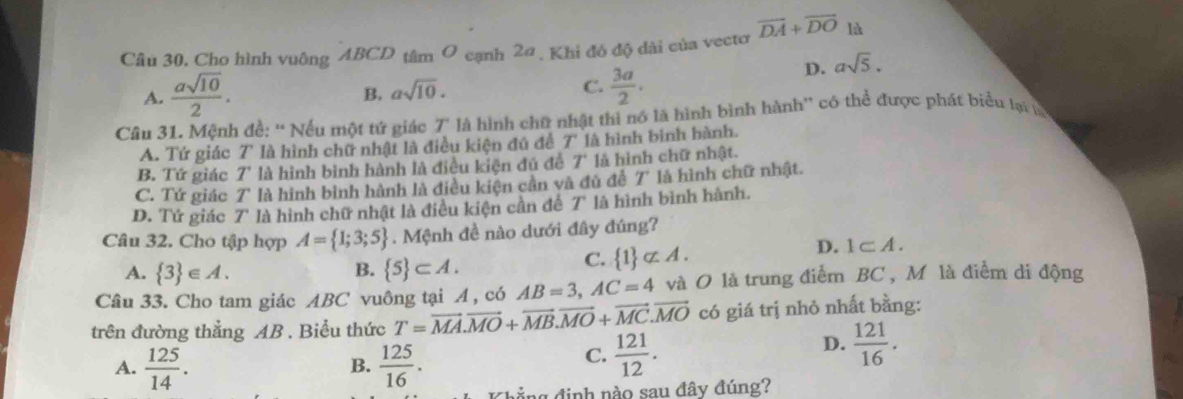 Cho hình vuông ABCD tâm O cạnh 2α, Khi đó độ dài của vectơ vector DA+vector DO là
D. asqrt(5).
A.  asqrt(10)/2 .
B. asqrt(10).
C.  3a/2 . 
Câu 31. Mệnh đề: “ Nếu một tứ giác 7" là hình chữ nhật thi nó là hình bình hành'' có thể được phát biểu lại lạ
A. Tứ giác T' là hình chữ nhật là điều kiện đú đề 7' là hình bình hành.
B. Tứ giác 7' là hình bình hành là điều kiện đủ đề T * là hình chữ nhật.
C. Tứ giác T là hình bình hành là điều kiện cần và đủ để 7 * là hình chữ nhật.
D. Tứ giác 7 là hình chữ nhật là điều kiện cần để T là hình bình hành.
Câu 32. Cho tập hợp A= 1;3;5. Mệnh đề nào dưới đây đúng?
A.  3 ∈ A. B.  5 ⊂ A.
C.  1 ⊂ A.
D. 1⊂ A. 
Câu 33. Cho tam giác ABC vuông tại A, có AB=3, AC=4 và O là trung điểm BC , M là điểm di động
trên đường thẳng AB. Biểu thức T=vector MA.vector MO+vector MB. vector MO+vector MC. vector MO có giá trị nhỏ nhất bằng:
A.  125/14 .  125/16 . 
B.
C.  121/12 . 
D.  121/16 . 
ng định nào sau đây đúng?