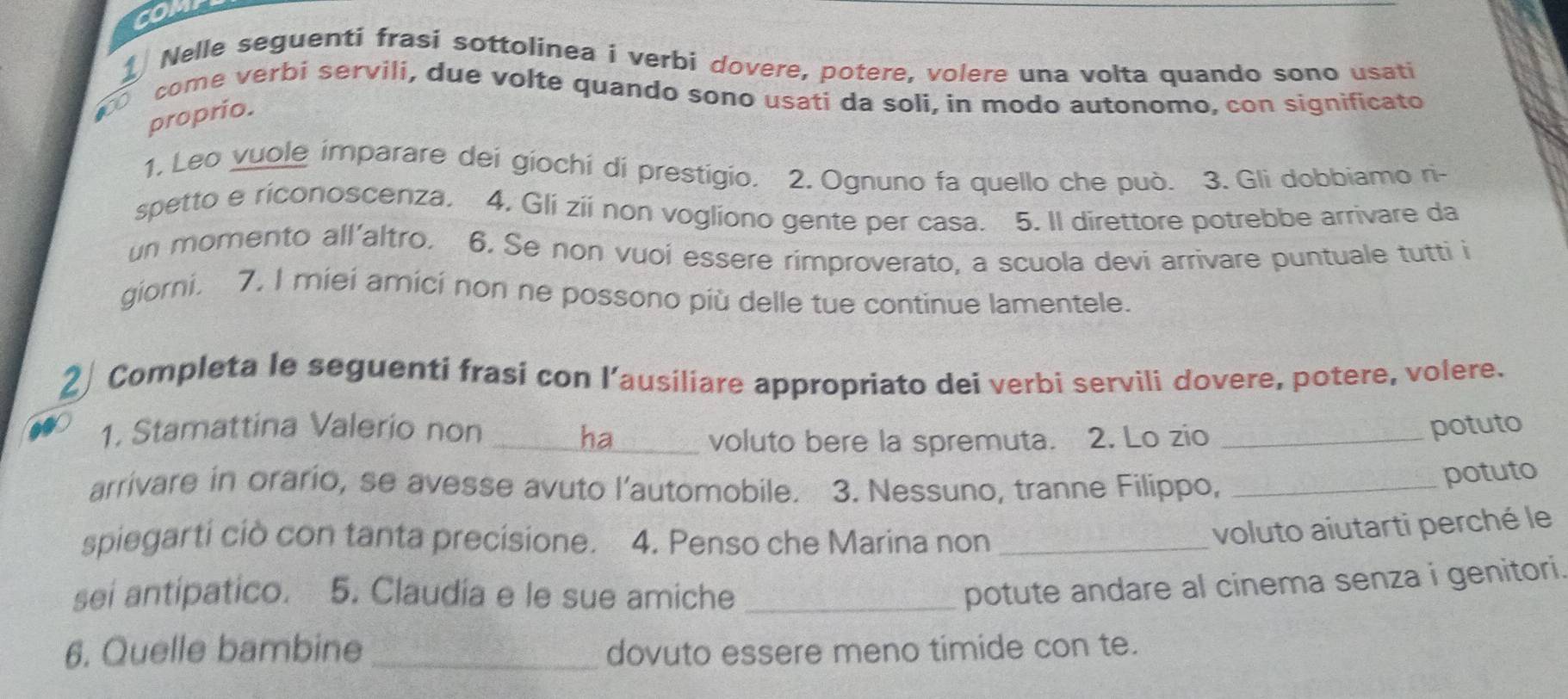 Nelle seguenti frasi sottolínea i verbi dovere, potere, volere una volta quando sono usati 
come verbi servili, due volte quando sono usati da soli, in modo autonomo, con significato
100
proprio. 
1. Leo vuole imparare dei giochi di prestigio. 2. Ognuno fa quello che può. 3. Gli dobbiamo ri- 
spetto e riconoscenza, 4. Gli zii non vogliono gente per casa. 5. Il direttore potrebbe arrivare da 
un momento all'altro. 6. Se non vuoi essere rimproverato, a scuola devi arrivare puntuale tutti i 
giorni. 7. I miei amici non ne possono più delle tue continue lamentele. 
Completa le seguenti frasi con l’ausiliare appropriato dei verbi servili dovere, potere, volere. 
1. Stamattina Valerio non __potuto 
voluto bere la spremuta. 2. Lo zio 
arrivare in orario, se avesse avuto l'automobile. 3. Nessuno, tranne Filippo,_ 
potuto 
spiegarti ciò con tanta precisione. 4. Penso che Marina non_ 
voluto aiutarti perché le 
sei antipatico. 5. Claudia e le sue amiche_ 
potute andare al cinema senza i genitori. 
6. Quelle bambine _dovuto essere meno timide con te.