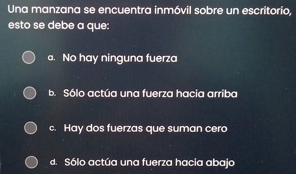 Una manzana se encuentra inmóvil sobre un escritorio,
esto se debe a que:
a. No hay ninguna fuerza
b. Sólo actúa una fuerza hacia arriba
c. Hay dos fuerzas que suman cero
d. Sólo actúa una fuerza hacia abajo