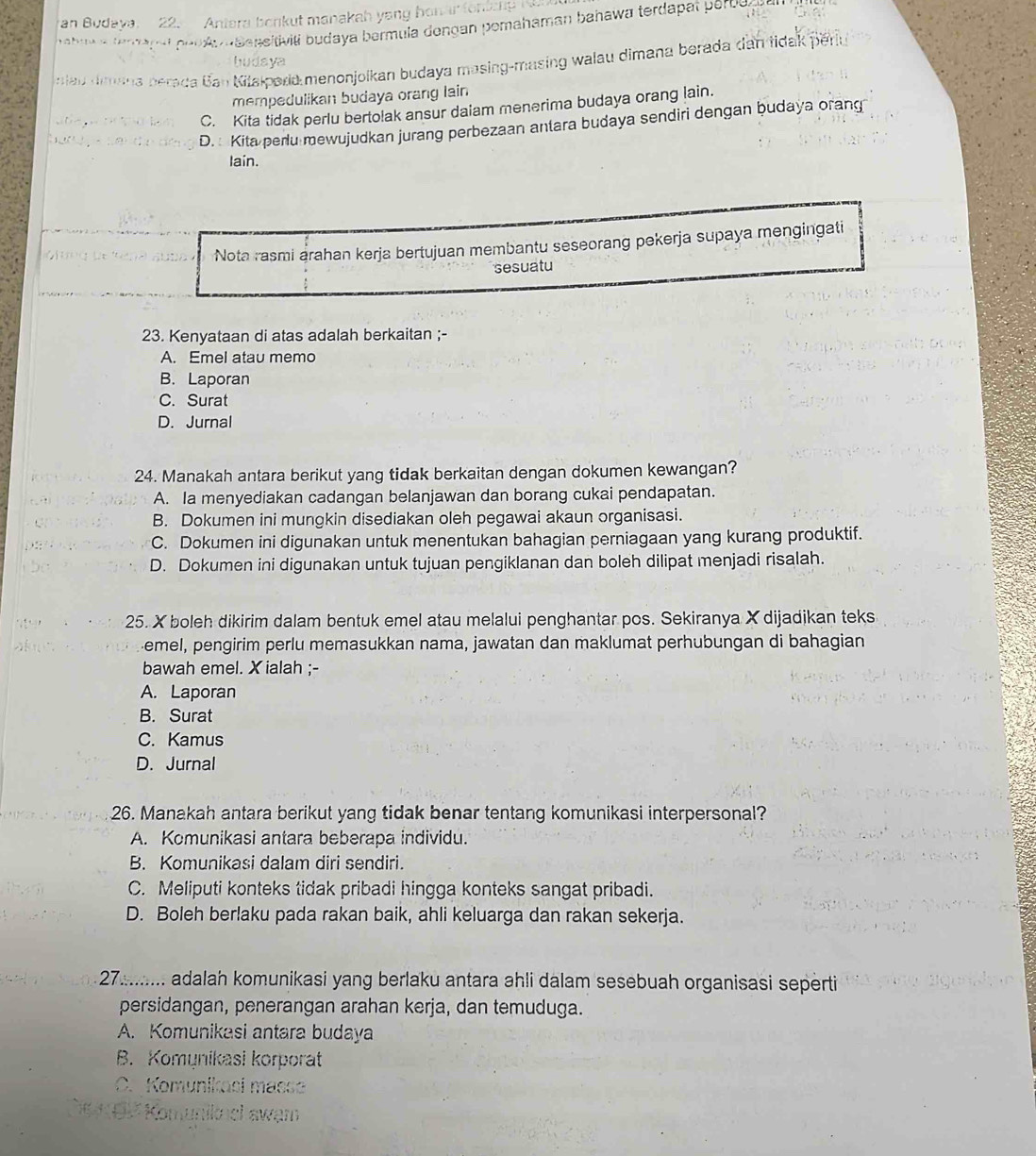 an Budaya. 22. Antera bonkut manakah yong hon ar 
hahava tem açat peu Au Baneitiviti budaya bermula dengan pemahaman bahawa terdapat perod 
hudaya
siau dima perada Ban Kitslpard menonjoikan budaya masing-masing walau dimana berada dan tidak periu
mempedulikan budaya orang lain
C. Kita tidak perlu bertolak ansur daiam menerima budaya orang lain.
D. Kita perlu mewujudkan jurang perbezaan anlara budaya sendiri dengan budaya orang
Iain.
Nota rasmi arahan kerja bertujuan membantu seseorang pekerja supaya mengingati
sesuatu
23. Kenyataan di atas adalah berkaitan ;-
A. Emel atau memo
B. Laporan
C. Surat
D. Jurnal
24. Manakah antara berikut yang tidak berkaitan dengan dokumen kewangan?
A. Ia menyediakan cadangan belanjawan dan borang cukai pendapatan.
B. Dokumen ini mungkin disediakan oleh pegawai akaun organisasi.
C. Dokumen ini digunakan untuk menentukan bahagian perniagaan yang kurang produktif.
D. Dokumen ini digunakan untuk tujuan pengiklanan dan boleh dilipat menjadi risalah.
25. X boleh dikirim dalam bentuk emel atau melalui penghantar pos. Sekiranya X dijadjkan teks
emel, pengirim perlu memasukkan nama, jawatan dan maklumat perhubungan di bahagian
bawah emel. X ialah ;-
A. Laporan
B. Surat
C. Kamus
D. Jurnal
26. Manakah antara berikut yang tidak benar tentang komunikasi interpersonal?
A. Komunikasi antara beberapa individu.
B. Komunikasi dalam diri sendiri.
C. Meliputi konteks tidak pribadi hingga konteks sangat pribadi.
D. Boleh berlaku pada rakan baik, ahli keluarga dan rakan sekerja.
27......... adalah komunikasi yang berlaku antara ahli dalam sesebuah organisasi seperti
persidangan, penerangan arahan kerja, dan temuduga.
A. Komunikasi antara budaya
B. Komynikasi korporat
C. Komunikaci masse
n ik  el awạm