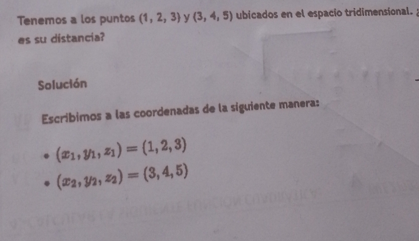 Tenemos a los puntos (1,2,3) y (3,4,5) ubicados en el espacio tridimensional. 
es su distancia? 
Solución 
Escribimos a las coordenadas de la siguiente manera:
(x_1,y_1,z_1)=(1,2,3)
(x_2,y_2,z_2)=(3,4,5)