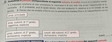 Sottolinea II período comispondente al seguente schema di analisi. (2 punti se la risposta e esartal
1. L'imputato sostiene di non conoscere la marchesa e di non aver mai avuto l'opportunità di in-
contrarla. 2. É probabile, anzi è quasi sicuro, che non andremo in vacanza e io mi chiedo se sia
giusto. 3. Penso che sia andata a Roma con la speranza di rivedere Dino e di rappacificarsi con lui.
prop. principale
prop. subord. d 1° grado,
oggettiva, esplicita
dichiarativa, implicita prop. subord. di 2° grado, coord. alla subord, d 2° grado,
dichiarativa, implicita PUNTI_
l'analisi logica del seguenti períodi.