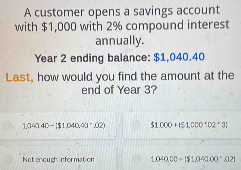 A customer opens a savings account
with $1,000 with 2% compound interest
annually.
Year 2 ending balance: $1,040.40
Last, how would you find the amount at the
end of Year 3?
1,040.40+($1,040.40^*.02)
$1,000+($1,000^*.02^*3)
Not enough information 1,040.00+($1,040.00^*.02)