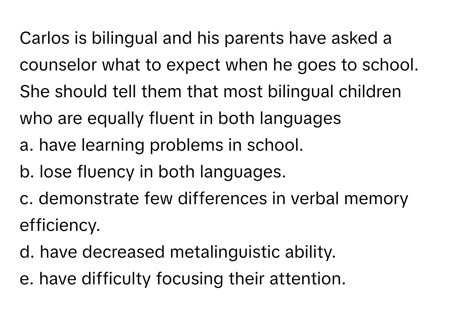 Carlos is bilingual and his parents have asked a counselor what to expect when he goes to school. She should tell them that most bilingual children who are equally fluent in both languages 
a. have learning problems in school.
b. lose fluency in both languages.
c. demonstrate few differences in verbal memory efficiency.
d. have decreased metalinguistic ability.
e. have difficulty focusing their attention.