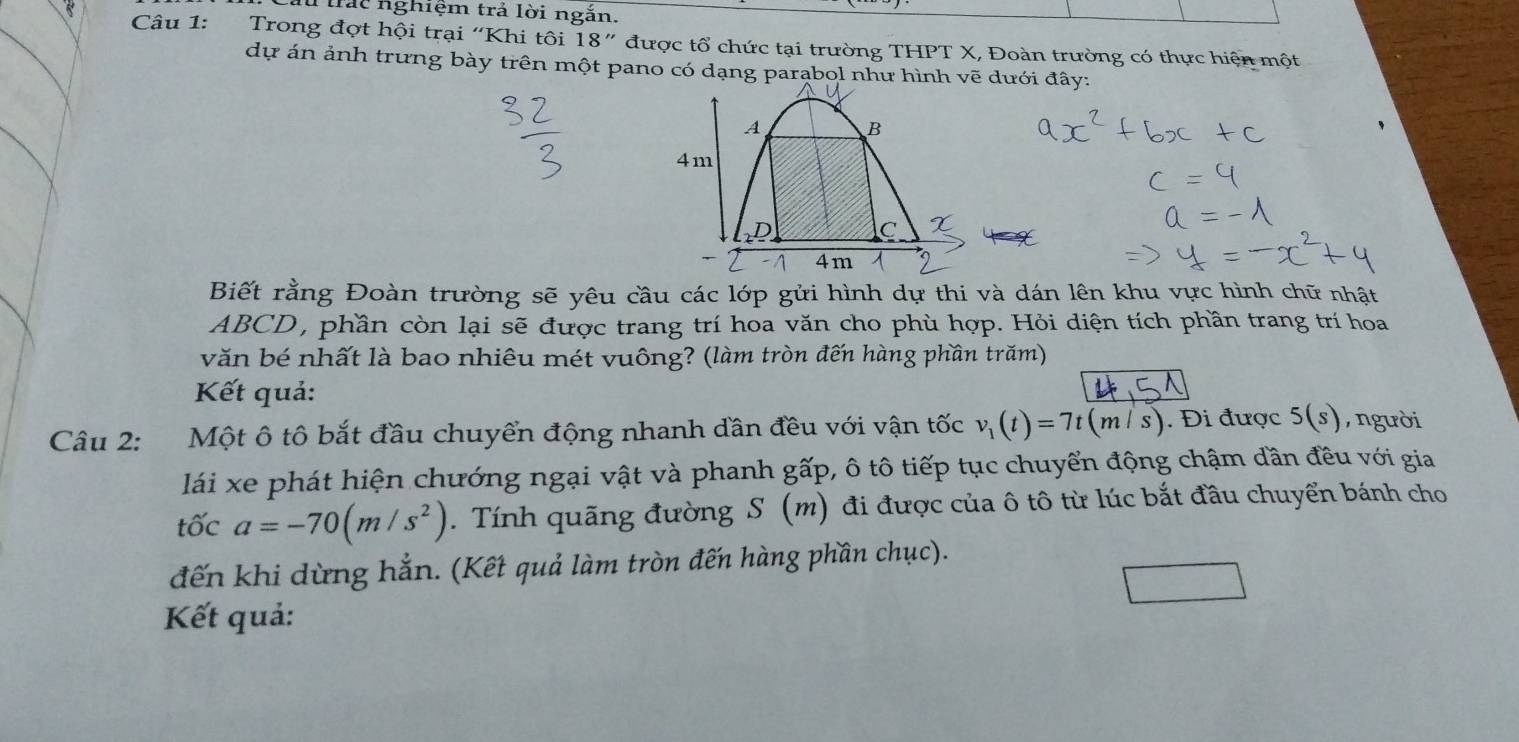 trác nghiệm trả lời ngắn. 
Câu 1: Trong đợt hội trại “Khi tôi 18'' * được tổ chức tại trường THPT X, Đoàn trường có thực hiện một 
dự án ảnh trưng bày trên một pano có dạng parąbol như hình vẽ dưới đây: 
Biết rằng Đoàn trường sẽ yêu cầu các lớp gửi hình dự thi và dán lên khu vực hình chữ nhật
ABCD, phần còn lại sẽ được trang trí hoa văn cho phù hợp. Hỏi diện tích phần trang trí hoa 
văn bé nhất là bao nhiêu mét vuông? (làm tròn đến hàng phần trăm) 
Kết quả: 
Câu 2: :Một ô tô bắt đầu chuyển động nhanh dần đều với vận tốc v_1(t)=7t(m/s). Đi được 5(s) , người 
lái xe phát hiện chướng ngại vật và phanh gấp, ô tô tiếp tục chuyển động chậm dần đều với gia 
tốc a=-70(m/s^2). Tính quãng đường S (m) đi được của ô tô từ lúc bắt đầu chuyển bánh cho 
đến khi dừng hẳn. (Kết quả làm tròn đến hàng phần chục). 
Kết quả: