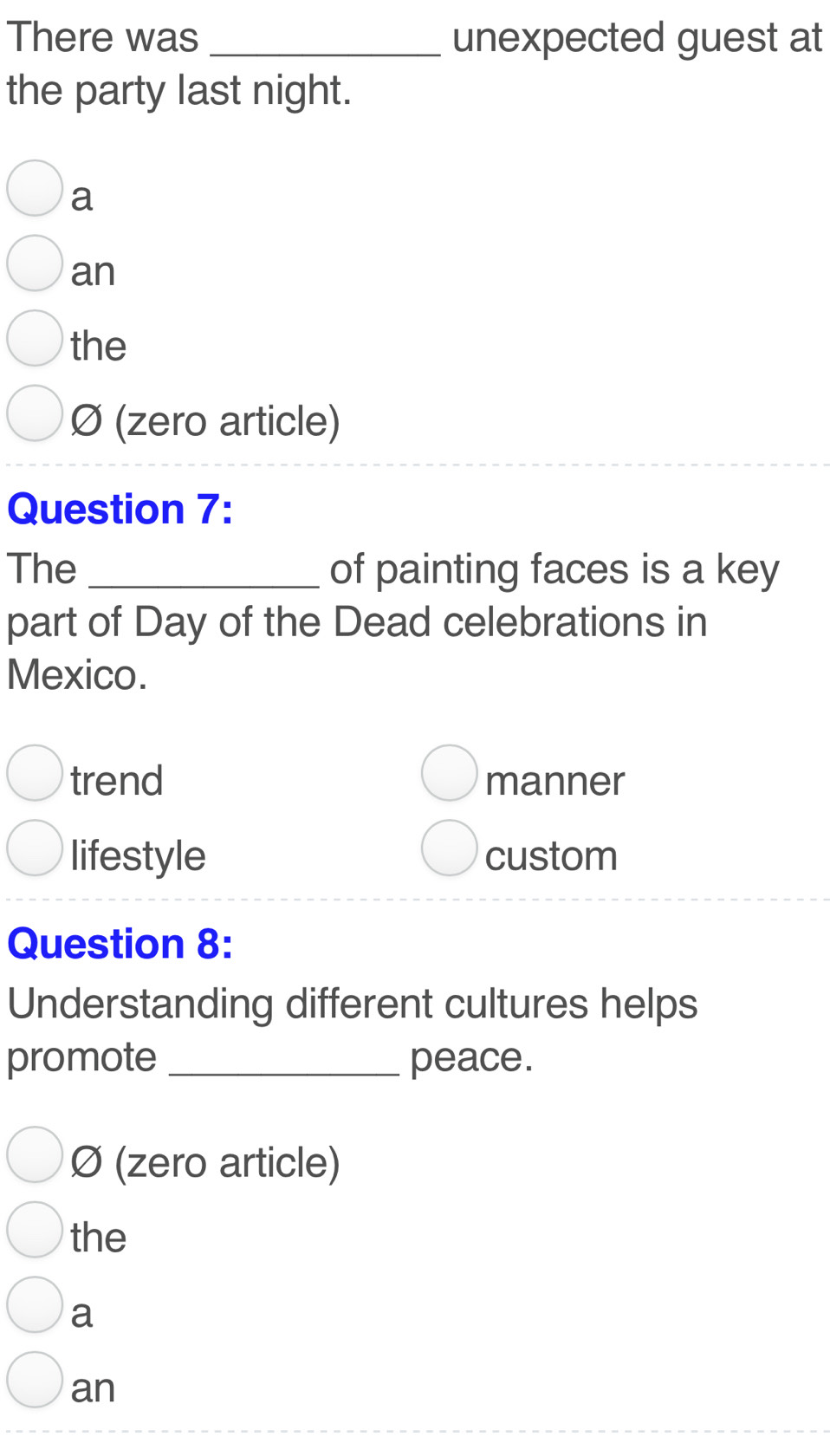 There was _unexpected guest at
the party last night.
a
an
the
Ø (zero article)
Question 7:
The _of painting faces is a key
part of Day of the Dead celebrations in
Mexico.
trend manner
lifestyle custom
Question 8:
Understanding different cultures helps
promote _peace.
Ø (zero article)
the
a
an