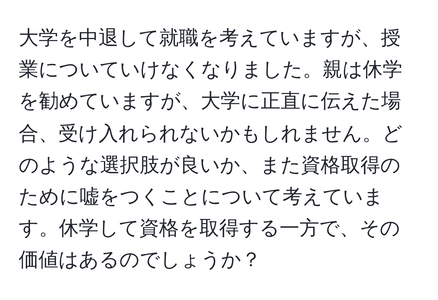 大学を中退して就職を考えていますが、授業についていけなくなりました。親は休学を勧めていますが、大学に正直に伝えた場合、受け入れられないかもしれません。どのような選択肢が良いか、また資格取得のために嘘をつくことについて考えています。休学して資格を取得する一方で、その価値はあるのでしょうか？