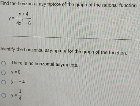 Find the horizontal asymptote of the graph of the rational function.
y= (x+4)/4x^2-6 
Identify the horizontal asymptote for the graph of the function.
There is no horizontal asymptote.
y=0
y=-4
y= 1/4 