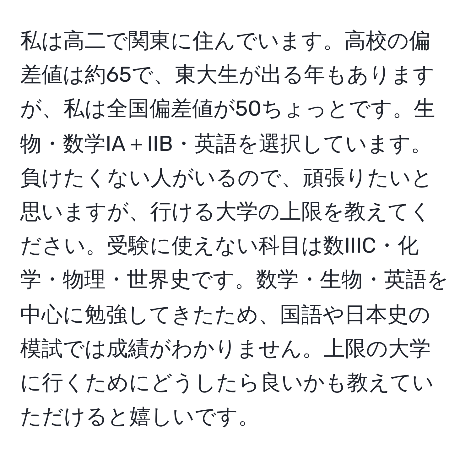 私は高二で関東に住んでいます。高校の偏差値は約65で、東大生が出る年もありますが、私は全国偏差値が50ちょっとです。生物・数学IA＋IIB・英語を選択しています。負けたくない人がいるので、頑張りたいと思いますが、行ける大学の上限を教えてください。受験に使えない科目は数IIIC・化学・物理・世界史です。数学・生物・英語を中心に勉強してきたため、国語や日本史の模試では成績がわかりません。上限の大学に行くためにどうしたら良いかも教えていただけると嬉しいです。