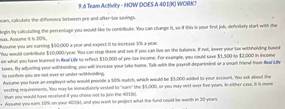 9.6 Team Activity - HOW DOES A 401 (K) WORK? 
Leam, calculate the difference between pre and after-tax savings. 
Begin by calculating the percentage you would like to contribute. You can change it, so if this is your first job, definitely start with the 
max. Assume it is 20%, 
Assume you are earning $50,000 a year and expect it to increase 5% a year. 
You would contribute $10,000/year. You can stop there and see if you can live on the balance. If not, lower your tax withholding based 
on what you have learned in Real Life to reflect $10,000 of pre-tax income. For example, you could save $1,500 to $2,000 in income 
taxes. By adjusting your withholding, you will increase your take home. Talk with the payroll department or a smart friend from Real Life 
to confirm you are not over or under-withholding. 
Assume you have an employer who would provide a 50% match, which would be $5,000 added to your account. You ask about the 
vesting requirements. You may be immediately vested to "earn" the $5,000, or you may vest over five years. In either case, it is more 
than you would have received if you chose not to join the 401(k). 
• Assume you earn 10% on your 401(k), and you want to project what the fund could be worth in 20 years.