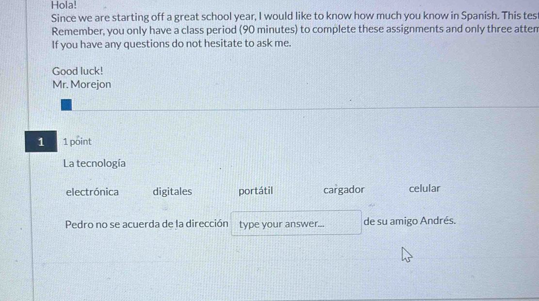 Hola! 
Since we are starting off a great school year, I would like to know how much you know in Spanish. This tes 
Remember, you only have a class period (90 minutes) to complete these assignments and only three atten 
If you have any questions do not hesitate to ask me. 
Good luck! 
Mr. Morejon 
1 1 point 
La tecnología 
electrónica digitales portátil cargador celular 
Pedro no se acuerda de la dirección type your answer... de su amigo Andrés.