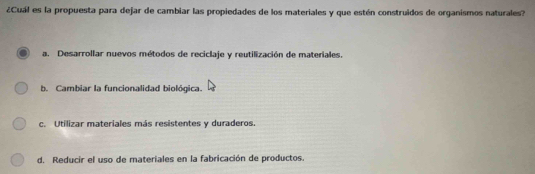 ¿Cuál es la propuesta para dejar de cambiar las propiedades de los materiales y que estén construidos de organismos naturales?
a. Desarrollar nuevos métodos de reciclaje y reutilización de materiales.
b. Cambiar la funcionalidad biológica.
c. Utilizar materiales más resistentes y duraderos.
d. Reducir el uso de materiales en la fabricación de productos.